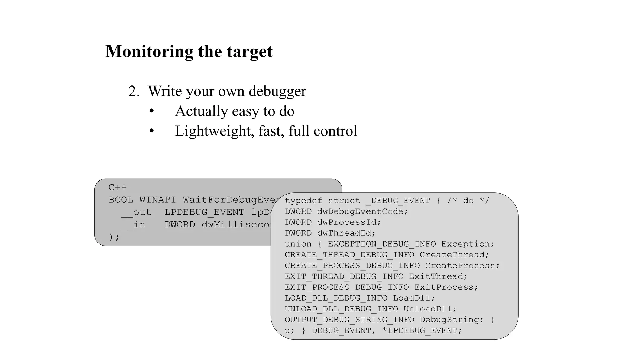 Monitoring the target
2. Write your own debugger
• Actually easy to do
• Lightweight, fast, full control
C++
BOOL WINAPI WaitForDebugEvent(
__out LPDEBUG_EVENT lpDebugEvent,
__in DWORD dwMilliseconds
);
typedef struct _DEBUG_EVENT { /* de */
DWORD dwDebugEventCode;
DWORD dwProcessId;
DWORD dwThreadId;
union { EXCEPTION_DEBUG_INFO Exception;
CREATE_THREAD_DEBUG_INFO CreateThread;
CREATE_PROCESS_DEBUG_INFO CreateProcess;
EXIT_THREAD_DEBUG_INFO ExitThread;
EXIT_PROCESS_DEBUG_INFO ExitProcess;
LOAD_DLL_DEBUG_INFO LoadDll;
UNLOAD_DLL_DEBUG_INFO UnloadDll;
OUTPUT_DEBUG_STRING_INFO DebugString; }
u; } DEBUG_EVENT, *LPDEBUG_EVENT;
 