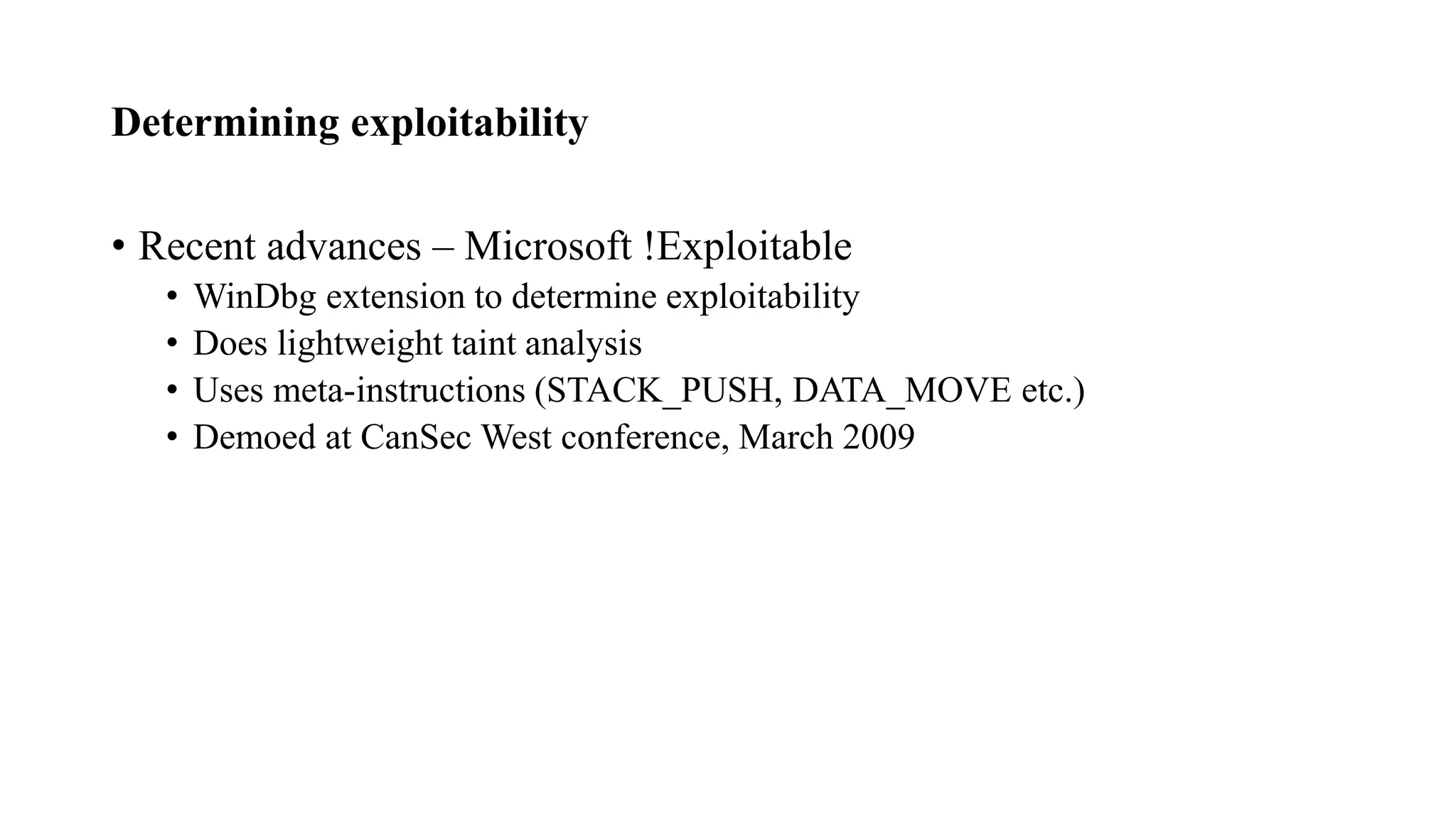 Determining exploitability
• Recent advances – Microsoft !Exploitable
• WinDbg extension to determine exploitability
• Does lightweight taint analysis
• Uses meta-instructions (STACK_PUSH, DATA_MOVE etc.)
• Demoed at CanSec West conference, March 2009
 