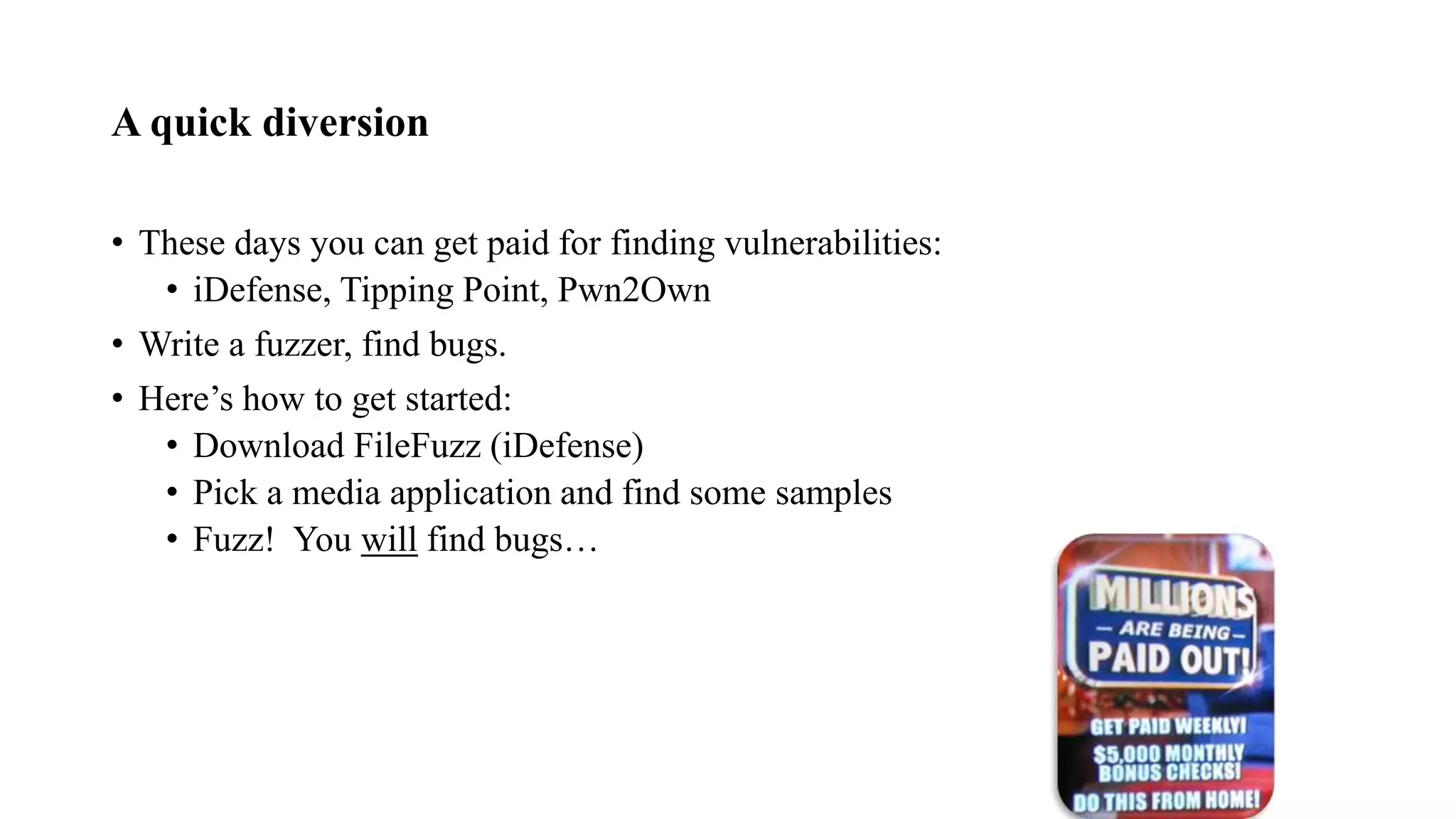 A quick diversion
• These days you can get paid for finding vulnerabilities:
• iDefense, Tipping Point, Pwn2Own
• Write a fuzzer, find bugs.
• Here’s how to get started:
• Download FileFuzz (iDefense)
• Pick a media application and find some samples
• Fuzz! You will find bugs…
 