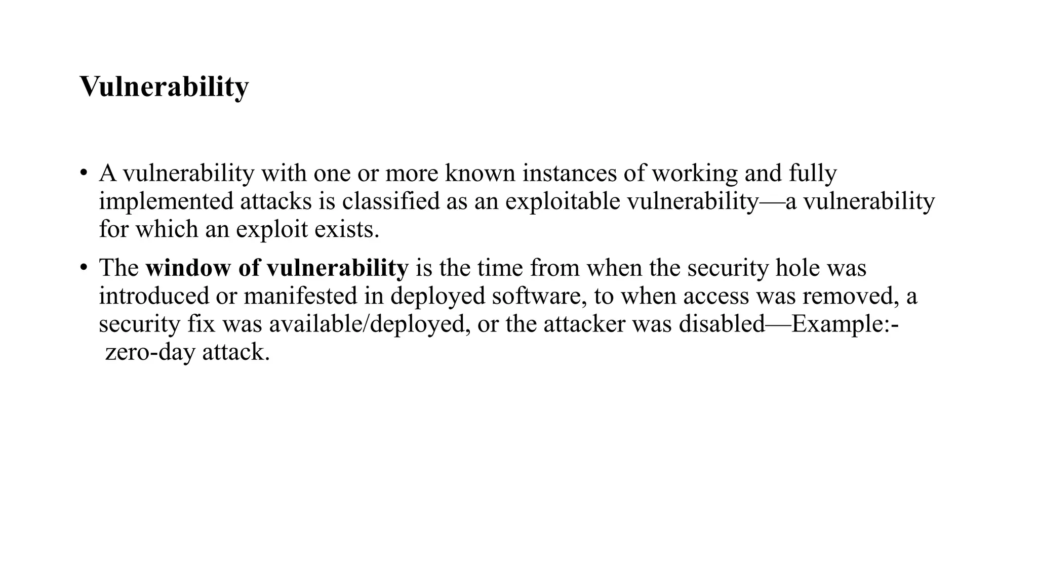 Vulnerability
• A vulnerability with one or more known instances of working and fully
implemented attacks is classified as an exploitable vulnerability—a vulnerability
for which an exploit exists.
• The window of vulnerability is the time from when the security hole was
introduced or manifested in deployed software, to when access was removed, a
security fix was available/deployed, or the attacker was disabled—Example:-
zero-day attack.
 
