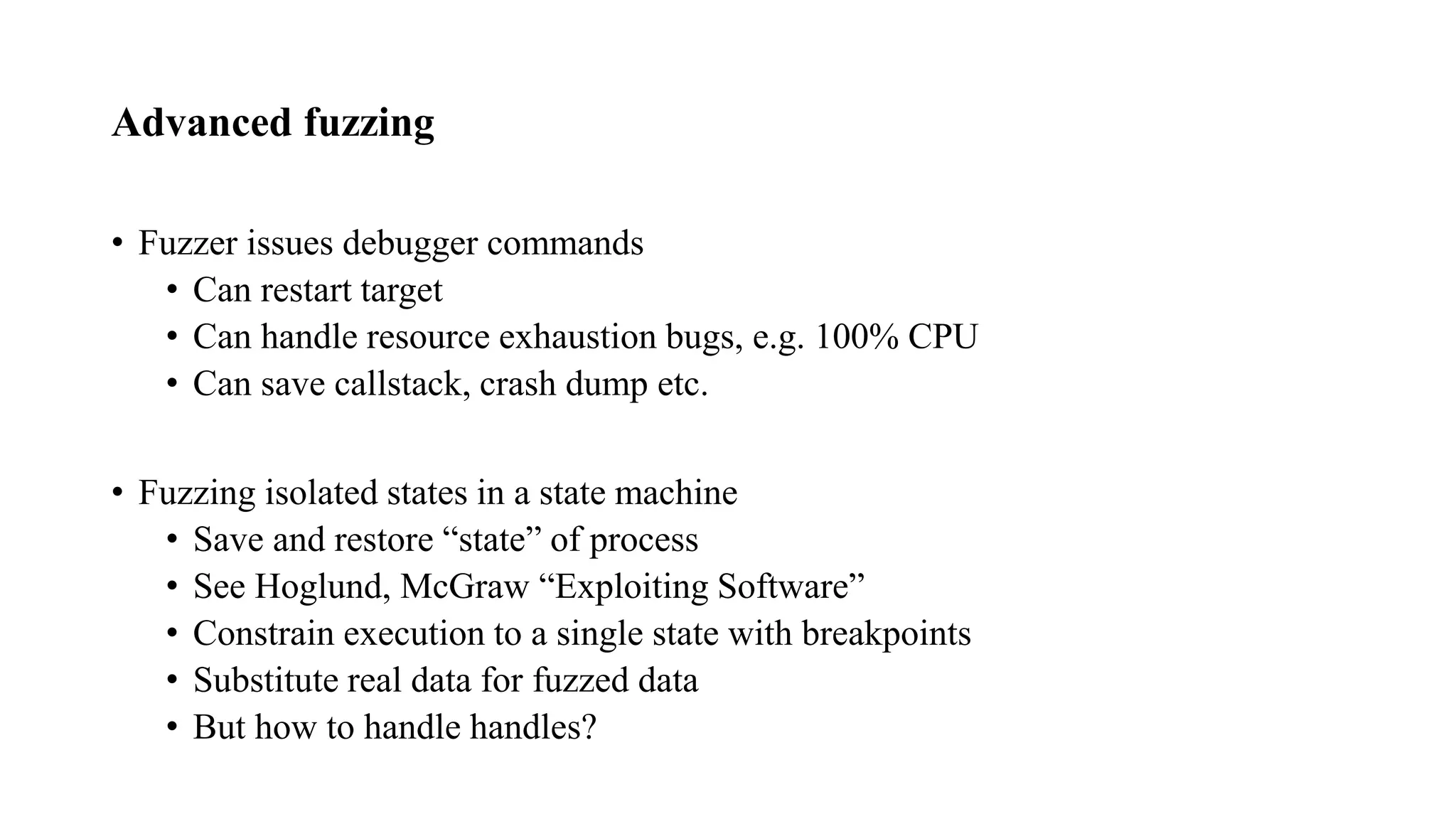 Advanced fuzzing
• Fuzzer issues debugger commands
• Can restart target
• Can handle resource exhaustion bugs, e.g. 100% CPU
• Can save callstack, crash dump etc.
• Fuzzing isolated states in a state machine
• Save and restore “state” of process
• See Hoglund, McGraw “Exploiting Software”
• Constrain execution to a single state with breakpoints
• Substitute real data for fuzzed data
• But how to handle handles?
 