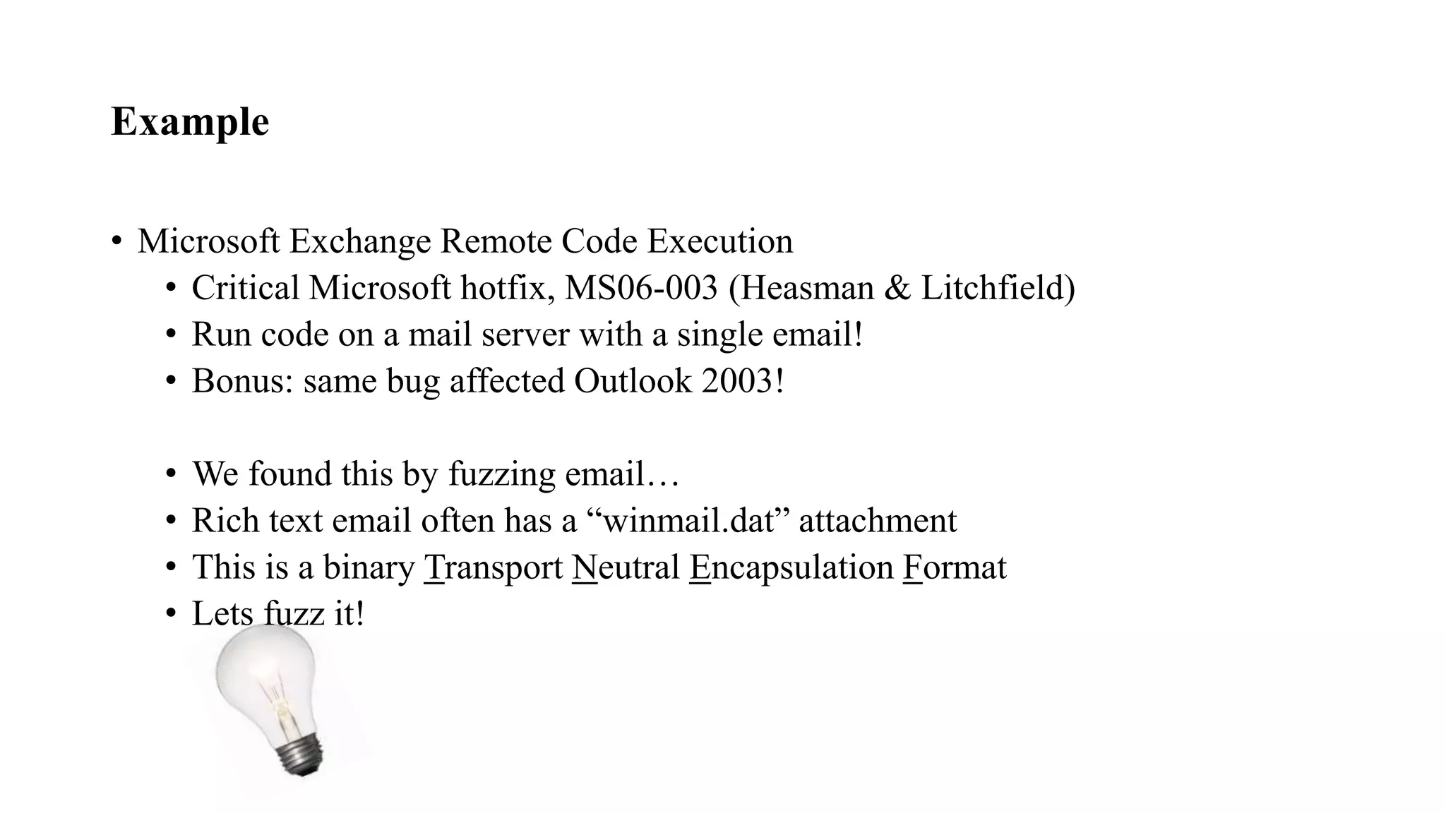 Example
• Microsoft Exchange Remote Code Execution
• Critical Microsoft hotfix, MS06-003 (Heasman & Litchfield)
• Run code on a mail server with a single email!
• Bonus: same bug affected Outlook 2003!
• We found this by fuzzing email…
• Rich text email often has a “winmail.dat” attachment
• This is a binary Transport Neutral Encapsulation Format
• Lets fuzz it!
 