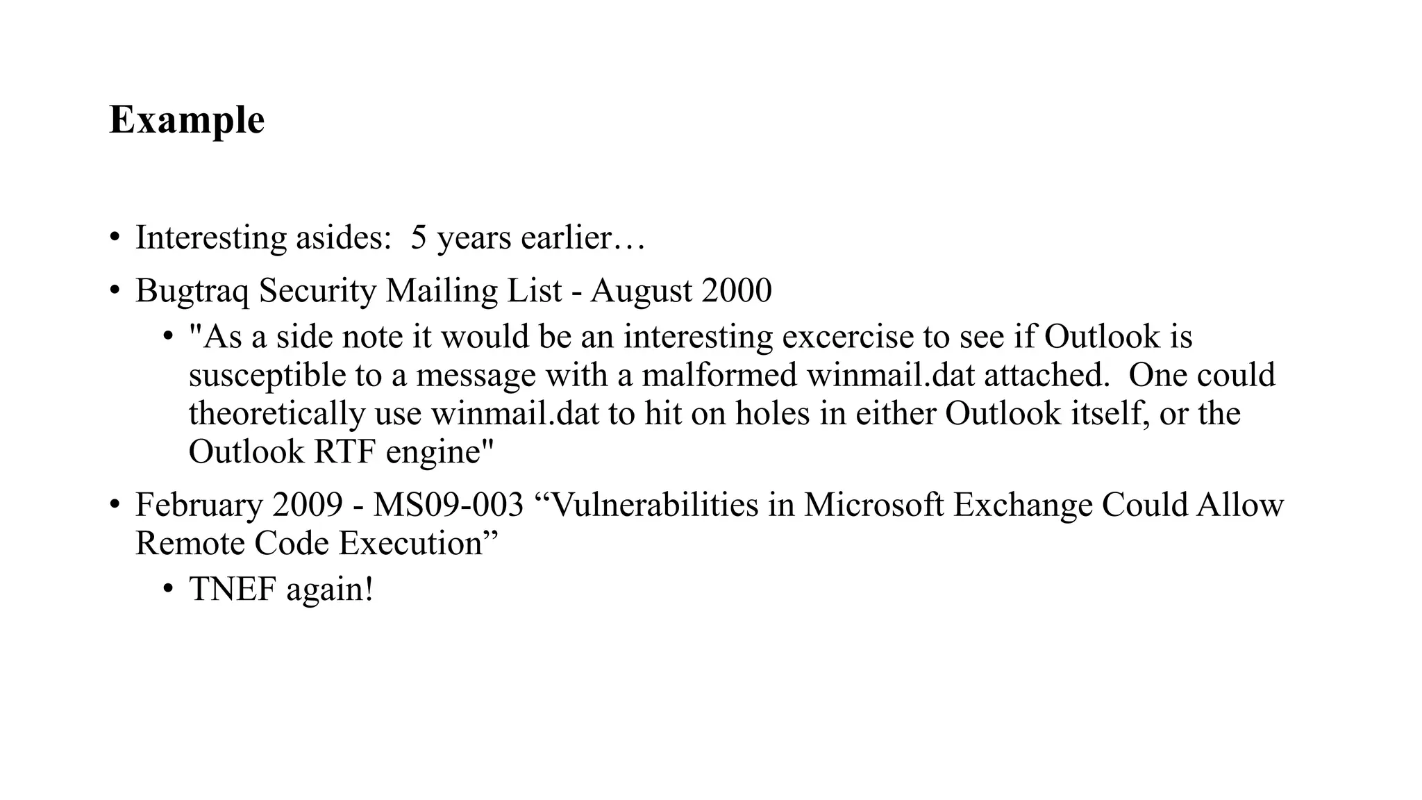Example
• Interesting asides: 5 years earlier…
• Bugtraq Security Mailing List - August 2000
• "As a side note it would be an interesting excercise to see if Outlook is
susceptible to a message with a malformed winmail.dat attached. One could
theoretically use winmail.dat to hit on holes in either Outlook itself, or the
Outlook RTF engine"
• February 2009 - MS09-003 “Vulnerabilities in Microsoft Exchange Could Allow
Remote Code Execution”
• TNEF again!
 