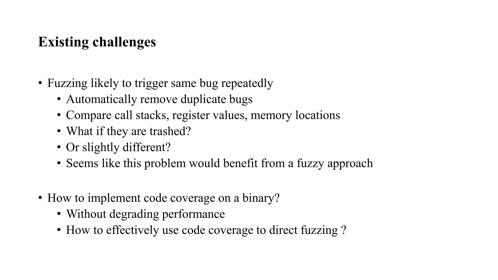Existing challenges
• Fuzzing likely to trigger same bug repeatedly
• Automatically remove duplicate bugs
• Compare call stacks, register values, memory locations
• What if they are trashed?
• Or slightly different?
• Seems like this problem would benefit from a fuzzy approach
• How to implement code coverage on a binary?
• Without degrading performance
• How to effectively use code coverage to direct fuzzing ?
 