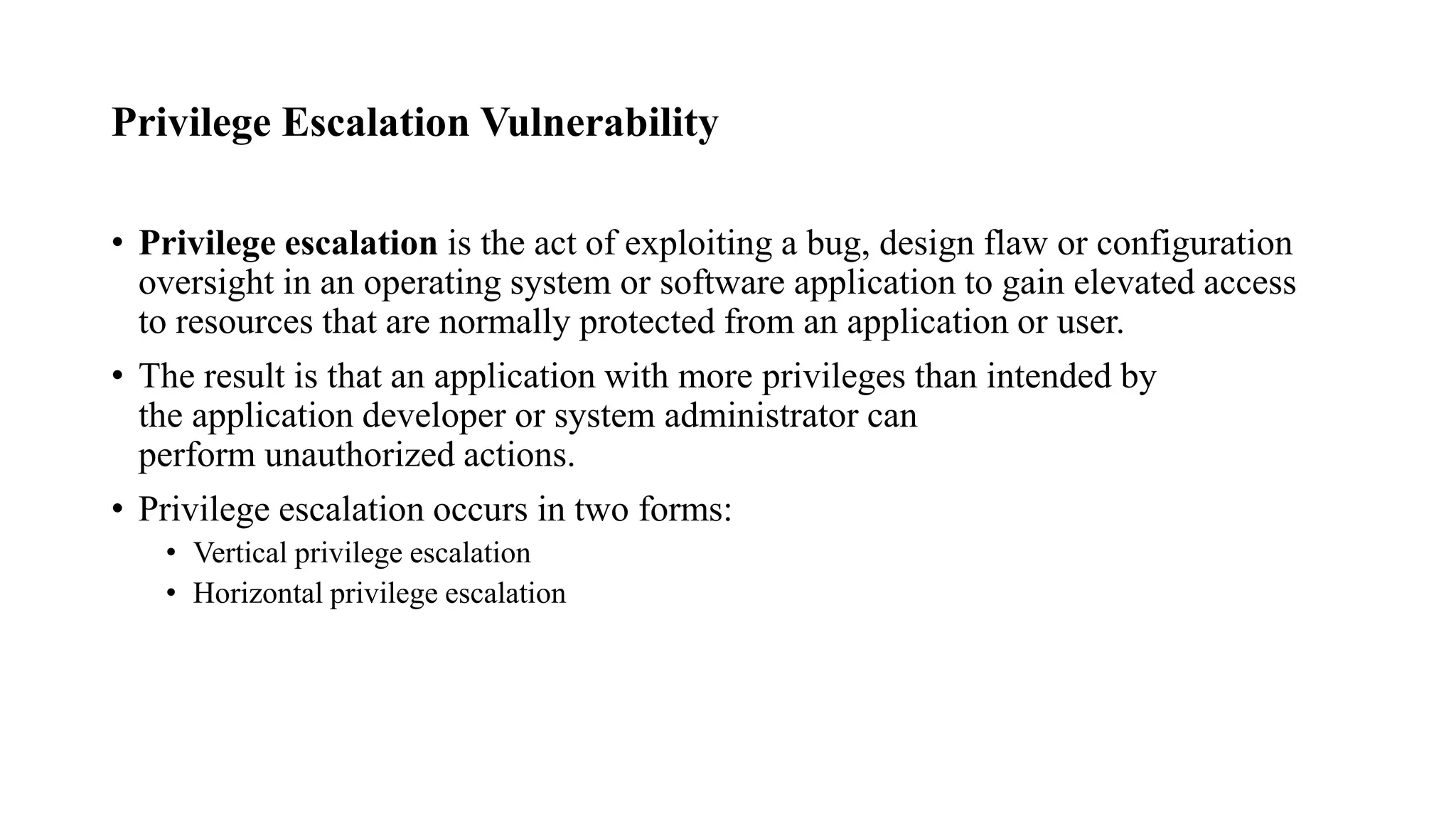 Privilege Escalation Vulnerability
• Privilege escalation is the act of exploiting a bug, design flaw or configuration
oversight in an operating system or software application to gain elevated access
to resources that are normally protected from an application or user.
• The result is that an application with more privileges than intended by
the application developer or system administrator can
perform unauthorized actions.
• Privilege escalation occurs in two forms:
• Vertical privilege escalation
• Horizontal privilege escalation
 
