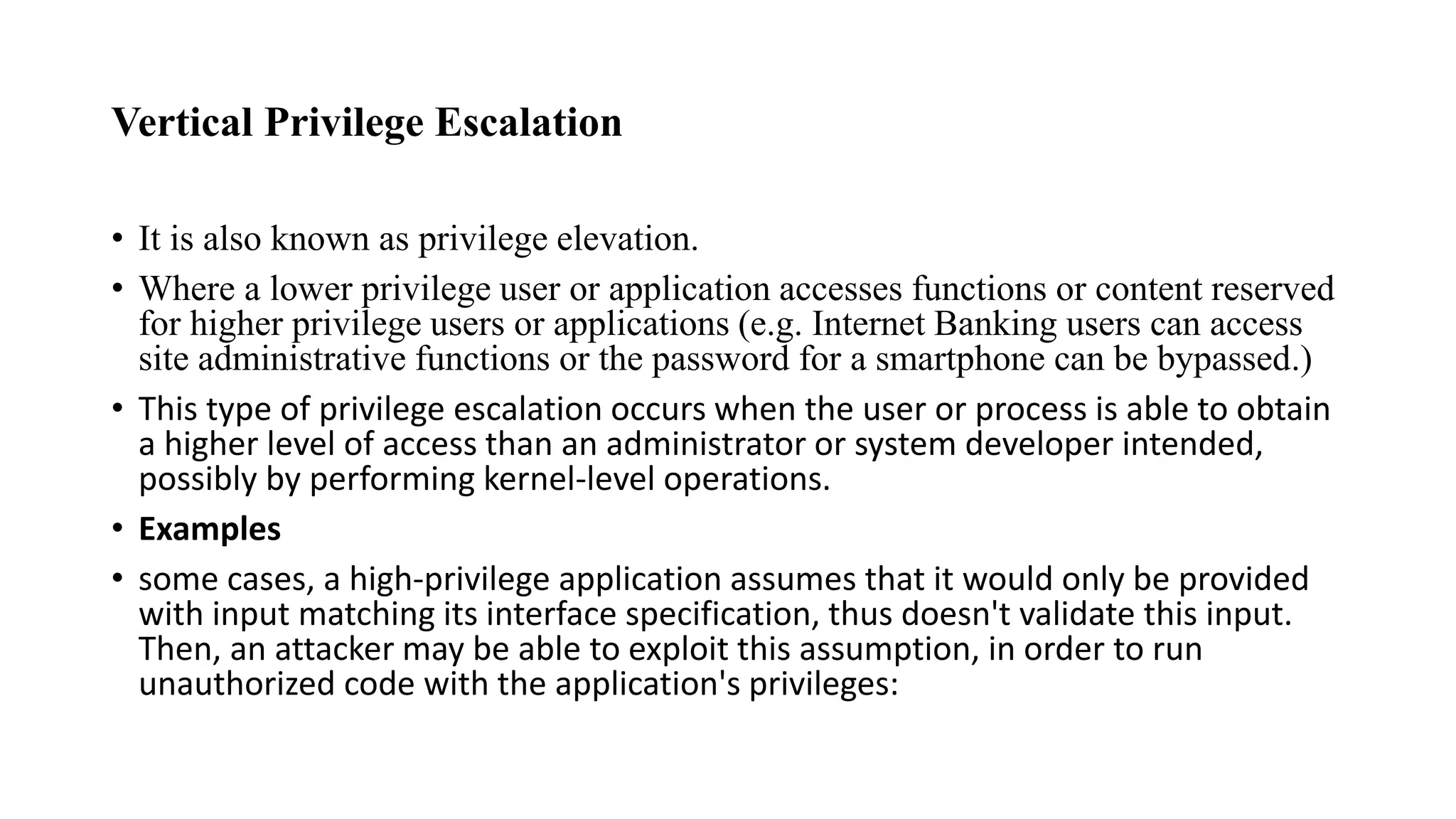 Vertical Privilege Escalation
• It is also known as privilege elevation.
• Where a lower privilege user or application accesses functions or content reserved
for higher privilege users or applications (e.g. Internet Banking users can access
site administrative functions or the password for a smartphone can be bypassed.)
• This type of privilege escalation occurs when the user or process is able to obtain
a higher level of access than an administrator or system developer intended,
possibly by performing kernel-level operations.
• Examples
• some cases, a high-privilege application assumes that it would only be provided
with input matching its interface specification, thus doesn't validate this input.
Then, an attacker may be able to exploit this assumption, in order to run
unauthorized code with the application's privileges:
 