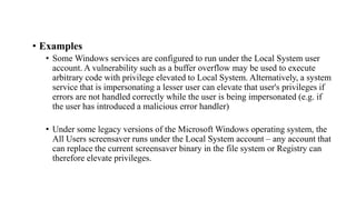 • Examples
• Some Windows services are configured to run under the Local System user
account. A vulnerability such as a buffer overflow may be used to execute
arbitrary code with privilege elevated to Local System. Alternatively, a system
service that is impersonating a lesser user can elevate that user's privileges if
errors are not handled correctly while the user is being impersonated (e.g. if
the user has introduced a malicious error handler)
• Under some legacy versions of the Microsoft Windows operating system, the
All Users screensaver runs under the Local System account – any account that
can replace the current screensaver binary in the file system or Registry can
therefore elevate privileges.
 