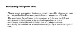 Horizontal privilege escalation
• Where a normal user accesses functions or content reserved for other normal users
(e.g. Internet Banking User A accesses the Internet bank account of User B).
• The result is that the application performs actions with the same but different
security context than intended by the application developer or system
administrator; this is effectively a limited form of privilege escalation
(specifically, the unauthorized assumption of the capability of impersonating other
users).
 