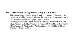 Win32k Elevation of Privilege Vulnerability (CVE-2015-0057)
• This vulnerability involving a flaw in a GUI component of Windows 10—
namely the scrollbar element—allows a threat actor to gain complete control
of a Windows machine through privilege escalation.
• win32k.sys in the kernel-mode drivers in Microsoft Windows Server 2003
SP2, Windows Vista SP2, Windows Server 2008 SP2 and R2 SP1, Windows 7
SP1, Windows 8, Windows 8.1, Windows Server 2012 Gold and R2, and
Windows RT Gold and 8.1.
 