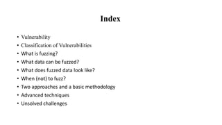 Index
• Vulnerability
• Classification of Vulnerabilities
• What is fuzzing?
• What data can be fuzzed?
• What does fuzzed data look like?
• When (not) to fuzz?
• Two approaches and a basic methodology
• Advanced techniques
• Unsolved challenges
 