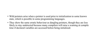 • Wild pointers arise when a pointer is used prior to initialization to some known
state, which is possible in some programming languages.
• They show the same erratic behaviour as dangling pointers, though they are less
likely to stay undetected because many compilers will raise a warning at compile
time if declared variables are accessed before being initialized.
 