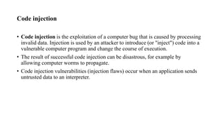 Code injection
• Code injection is the exploitation of a computer bug that is caused by processing
invalid data. Injection is used by an attacker to introduce (or "inject") code into a
vulnerable computer program and change the course of execution.
• The result of successful code injection can be disastrous, for example by
allowing computer worms to propagate.
• Code injection vulnerabilities (injection flaws) occur when an application sends
untrusted data to an interpreter.
 