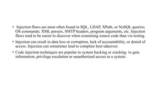• Injection flaws are most often found in SQL, LDAP, XPath, or NoSQL queries;
OS commands; XML parsers, SMTP headers, program arguments, etc. Injection
flaws tend to be easier to discover when examining source code than via testing.
• Injection can result in data loss or corruption, lack of accountability, or denial of
access. Injection can sometimes lead to complete host takeover.
• Code injection techniques are popular in system hacking or cracking to gain
information, privilege escalation or unauthorized access to a system.
 