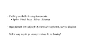 • Publicly available fuzzing frameworks:
• Spike, Peach Fuzz, Sulley, Schemer
• Requirement of Microsoft’s Secure Development Lifecycle program
• Still a long way to go - many vendors do no fuzzing!
 