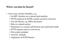 Where can data be fuzzed?
• Across any security boundary, e.g.:
• An RPC interface on a remote/local machine
• HTTP responses & HTML content served to a browser
• Any file format, e.g. Office document
• Data in a shared section
• Parameters to a system call between user and kernel mode
• HTTP requests sent to a web server
• File system metadata
• ActiveX methods
• Arguments to SUID binaries
 