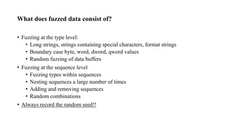 What does fuzzed data consist of?
• Fuzzing at the type level:
• Long strings, strings containing special characters, format strings
• Boundary case byte, word, dword, qword values
• Random fuzzing of data buffers
• Fuzzing at the sequence level
• Fuzzing types within sequences
• Nesting sequences a large number of times
• Adding and removing sequences
• Random combinations
• Always record the random seed!!
 