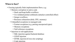 When to fuzz?
• Fuzzing typically finds implementation flaws, e.g.:
• Memory corruption in native code
• Stack and heap buffer overflows
• Un-validated pointer arithmetic (attacker controlled offset)
• Integer overflows
• Resource exhaustion (disk, CPU, memory)
• Unhandled exceptions in managed code
• Format exceptions (e.g. parsing unexpected types)
• Memory exceptions
• Null reference exceptions
• Injection in web applications
• SQL injection against backend database
• LDAP injection
• HTML injection (Cross-site scripting)
• Code injection
 