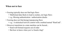 When not to fuzz
• Fuzzing typically does not find logic flaws
• Malformed data likely to lead to crashes, not logic flaws
• e.g. Missing authentication / authorization checks
• Fuzzing does not find design/repurposing flaws
• e.g. A sitelocked ActiveX control with a method named “RunCmd”.
• However transitions in a state machine can be fuzzed...
• Send well-formed requests out of order
• But how to know when you’ve found a bug?
 