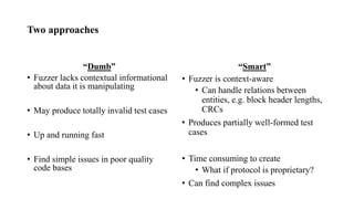 Two approaches
“Dumb” “Smart”
• Fuzzer lacks contextual informational
about data it is manipulating
• May produce totally invalid test cases
• Up and running fast
• Find simple issues in poor quality
code bases
• Fuzzer is context-aware
• Can handle relations between
entities, e.g. block header lengths,
CRCs
• Produces partially well-formed test
cases
• Time consuming to create
• What if protocol is proprietary?
• Can find complex issues
 