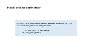 Pseudo-code for dumb fuzzer
for each {byte|word|dword|qword} aligned location in file
for each bad_value in bad_valueset
{
file[location] := bad_value
deliver_test_case()
}
 