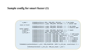 ...
o_jpeg = fz3AddObjectToList( NULL, TYPE_BYTE, PTR(0xff), 1 ); // new header
fz3AddObjectToList( o_jpeg, TYPE_BYTE, PTR(0xd8), 1 ); // unknown type
(start of file?)
fz3AddObjectToList( o_jpeg, TYPE_BYTE, PTR(0xff), 1 ); // new header
fz3AddObjectToList( o_jpeg, TYPE_BYTE, PTR(0xe0), 1 ); // extension app0
marker segment
o_jfif_len = fz3AddObjectToList( o_jpeg, TYPE_WORD, BE_W(0x10), 2 ); // length
o_jfif = fz3AddObjectToList( o_jpeg, TYPE_COLLECTION, NULL, 0 );
o_jfif_dat = fz3AddObjectToList( NULL, TYPE_COLLECTION, NULL, 0 );
fz3AddObjectToList( o_jfif_dat, TYPE_STATIC, "JFIF", 5 ); // APP0 marker
fz3AddObjectToList( o_jfif_dat, TYPE_WORD, BE_W(0x0102), 2 ); // version
fz3AddObjectToList( o_jfif_dat, TYPE_BYTE, PTR(0), 1 ); // units
fz3AddObjectToList( o_jfif_dat, TYPE_WORD, BE_W(0x64), 2 ); // x density
fz3AddObjectToList( o_jfif_dat, TYPE_WORD, BE_W(0x64), 2 ); // y density
fz3AddObjectToList( o_jfif_dat, TYPE_BYTE, PTR(0), 1 ); // x thumbnail
fz3AddObjectToList( o_jfif_dat, TYPE_BYTE, PTR(0), 1 ); // y thumbnail
…
fz3AddAdditionalDataToObject( o_jfif, TYPE_COLLECTION, (BYTE *)o_jfif_dat, sizeof(object *) );
…
fz3SetObjectCallback( o_jfif_len, JPEG_set_length, o_jfif );
…
Sample config for smart fuzzer (1)
 