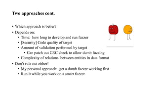 Two approaches cont.
• Which approach is better?
• Depends on:
• Time: how long to develop and run fuzzer
• [Security] Code quality of target
• Amount of validation performed by target
• Can patch out CRC check to allow dumb fuzzing
• Complexity of relations between entities in data format
• Don’t rule out either!
• My personal approach: get a dumb fuzzer working first
• Run it while you work on a smart fuzzer
 