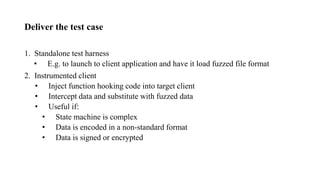 Deliver the test case
1. Standalone test harness
• E.g. to launch to client application and have it load fuzzed file format
2. Instrumented client
• Inject function hooking code into target client
• Intercept data and substitute with fuzzed data
• Useful if:
• State machine is complex
• Data is encoded in a non-standard format
• Data is signed or encrypted
 