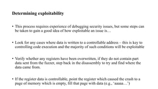 Determining exploitability
• This process requires experience of debugging security issues, but some steps can
be taken to gain a good idea of how exploitable an issue is…
• Look for any cases where data is written to a controllable address – this is key to
controlling code execution and the majority of such conditions will be exploitable
• Verify whether any registers have been overwritten, if they do not contain part
data sent from the fuzzer, step back in the disassembly to try and find where the
data came from.
• If the register data is controllable, point the register which caused the crash to a
page of memory which is empty, fill that page with data (e.g., ‘aaaaa…’)
 