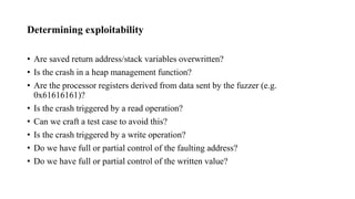 Determining exploitability
• Are saved return address/stack variables overwritten?
• Is the crash in a heap management function?
• Are the processor registers derived from data sent by the fuzzer (e.g.
0x61616161)?
• Is the crash triggered by a read operation?
• Can we craft a test case to avoid this?
• Is the crash triggered by a write operation?
• Do we have full or partial control of the faulting address?
• Do we have full or partial control of the written value?
 