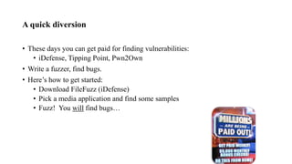 A quick diversion
• These days you can get paid for finding vulnerabilities:
• iDefense, Tipping Point, Pwn2Own
• Write a fuzzer, find bugs.
• Here’s how to get started:
• Download FileFuzz (iDefense)
• Pick a media application and find some samples
• Fuzz! You will find bugs…
 