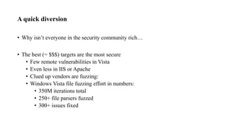 A quick diversion
• Why isn’t everyone in the security community rich…
• The best (= $$$) targets are the most secure
• Few remote vulnerabilities in Vista
• Even less in IIS or Apache
• Clued up vendors are fuzzing:
• Windows Vista file fuzzing effort in numbers:
• 350M iterations total
• 250+ file parsers fuzzed
• 300+ issues fixed
 