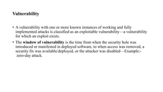 Vulnerability
• A vulnerability with one or more known instances of working and fully
implemented attacks is classified as an exploitable vulnerability—a vulnerability
for which an exploit exists.
• The window of vulnerability is the time from when the security hole was
introduced or manifested in deployed software, to when access was removed, a
security fix was available/deployed, or the attacker was disabled—Example:-
zero-day attack.
 