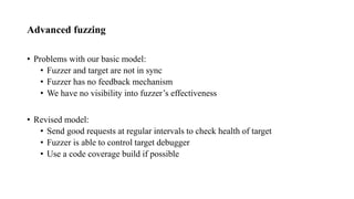 Advanced fuzzing
• Problems with our basic model:
• Fuzzer and target are not in sync
• Fuzzer has no feedback mechanism
• We have no visibility into fuzzer’s effectiveness
• Revised model:
• Send good requests at regular intervals to check health of target
• Fuzzer is able to control target debugger
• Use a code coverage build if possible
 