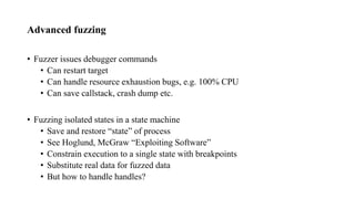 Advanced fuzzing
• Fuzzer issues debugger commands
• Can restart target
• Can handle resource exhaustion bugs, e.g. 100% CPU
• Can save callstack, crash dump etc.
• Fuzzing isolated states in a state machine
• Save and restore “state” of process
• See Hoglund, McGraw “Exploiting Software”
• Constrain execution to a single state with breakpoints
• Substitute real data for fuzzed data
• But how to handle handles?
 