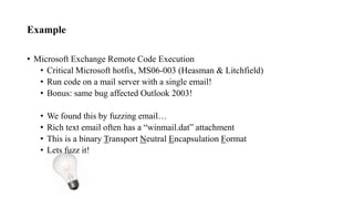 Example
• Microsoft Exchange Remote Code Execution
• Critical Microsoft hotfix, MS06-003 (Heasman & Litchfield)
• Run code on a mail server with a single email!
• Bonus: same bug affected Outlook 2003!
• We found this by fuzzing email…
• Rich text email often has a “winmail.dat” attachment
• This is a binary Transport Neutral Encapsulation Format
• Lets fuzz it!
 