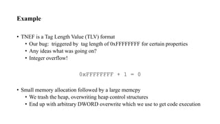 Example
• TNEF is a Tag Length Value (TLV) format
• Our bug: triggered by tag length of 0xFFFFFFFF for certain properties
• Any ideas what was going on?
• Integer overflow!
• Small memory allocation followed by a large memcpy
• We trash the heap, overwriting heap control structures
• End up with arbitrary DWORD overwrite which we use to get code execution
0xFFFFFFFF + 1 = 0
 
