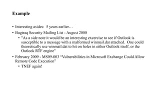 Example
• Interesting asides: 5 years earlier…
• Bugtraq Security Mailing List - August 2000
• "As a side note it would be an interesting excercise to see if Outlook is
susceptible to a message with a malformed winmail.dat attached. One could
theoretically use winmail.dat to hit on holes in either Outlook itself, or the
Outlook RTF engine"
• February 2009 - MS09-003 “Vulnerabilities in Microsoft Exchange Could Allow
Remote Code Execution”
• TNEF again!
 