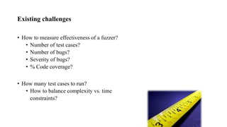 Existing challenges
• How to measure effectiveness of a fuzzer?
• Number of test cases?
• Number of bugs?
• Severity of bugs?
• % Code coverage?
• How many test cases to run?
• How to balance complexity vs. time
constraints?
 