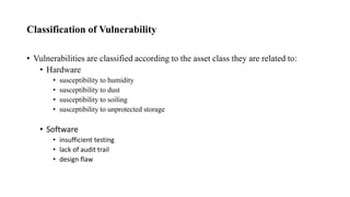 Classification of Vulnerability
• Vulnerabilities are classified according to the asset class they are related to:
• Hardware
• susceptibility to humidity
• susceptibility to dust
• susceptibility to soiling
• susceptibility to unprotected storage
• Software
• insufficient testing
• lack of audit trail
• design flaw
 