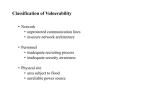 Classification of Vulnerability
• Network
• unprotected communication lines
• insecure network architecture
• Personnel
• inadequate recruiting process
• inadequate security awareness
• Physical site
• area subject to flood
• unreliable power source
 