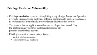 Privilege Escalation Vulnerability
• Privilege escalation is the act of exploiting a bug, design flaw or configuration
oversight in an operating system or software application to gain elevated access
to resources that are normally protected from an application or user.
• The result is that an application with more privileges than intended by
the application developer or system administrator can
perform unauthorized actions.
• Privilege escalation occurs in two forms:
• Vertical privilege escalation
• Horizontal privilege escalation
 