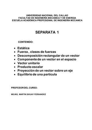 UNIVERSIDAD NACIONAL DEL CALLAO
FACULTAD DE INGENIERÍA MECANICA Y DE ENERGIA
ESCUELA ACADÉMICA PROFESIONAL DE INGENIERÍA MECANICA
SEPARATA 1
CONTENIDO:
 Estática
 Fuerza , clases de fuerzas
 Descomposición rectangular de un vector
 Componentede un vector en el espacio
 Vector unitario
 Producto escalar
 Proyección de un vector sobre un eje
 Equilibrio de una partícula
PROFESORDEL CURSO:
MG.ING. MARTIN SIHUAY FERNANDEZ
 