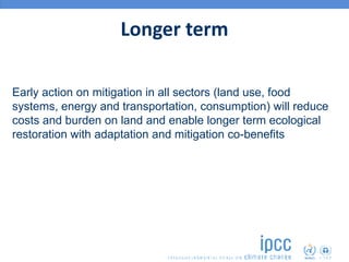 Longer term
Early action on mitigation in all sectors (land use, food
systems, energy and transportation, consumption) will reduce
costs and burden on land and enable longer term ecological
restoration with adaptation and mitigation co-benefits
 