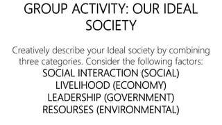 GROUP ACTIVITY: OUR IDEAL
SOCIETY
Creatively describe your Ideal society by combining
three categories. Consider the following factors:
SOCIAL INTERACTION (SOCIAL)
LIVELIHOOD (ECONOMY)
LEADERSHIP (GOVERNMENT)
RESOURSES (ENVIRONMENTAL)
 