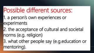 Possible different sources:
1. a person’s own experiences or
experiments
2. the acceptance of cultural and societal
norms (e.g. religion)
3. what other people say (e.g.education or
mentoring).
 