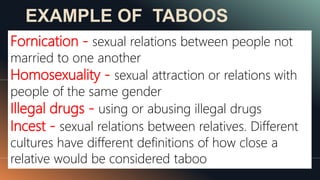 EXAMPLE OF TABOOS
Fornication - sexual relations between people not
married to one another
Homosexuality - sexual attraction or relations with
people of the same gender
Illegal drugs - using or abusing illegal drugs
Incest - sexual relations between relatives. Different
cultures have different definitions of how close a
relative would be considered taboo
 