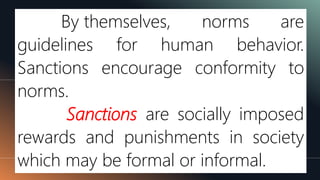 By themselves, norms are
guidelines for human behavior.
Sanctions encourage conformity to
norms.
Sanctions are socially imposed
rewards and punishments in society
which may be formal or informal.
 