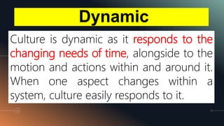 Dynamic
66
Culture is dynamic as it responds to the
changing needs of time, alongside to the
motion and actions within and around it.
When one aspect changes within a
system, culture easily responds to it.
 