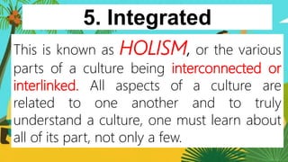 5. Integrated
84
This is known as HOLISM, or the various
parts of a culture being interconnected or
interlinked. All aspects of a culture are
related to one another and to truly
understand a culture, one must learn about
all of its part, not only a few.
 