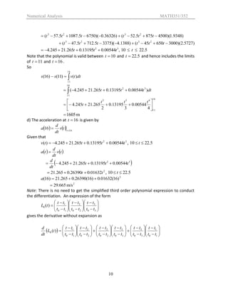 Numerical Analysis MATH351/352
10
)5727.2)(300065045()1388.4)(33755.7125.47(
)9348.1)(45008755.52()36326.0)(67505.10875.57(
2323
2323


tttttt
tttttt
,00544.013195.0265.21245.4 32
ttt  5.2210  t
Note that the polynomial is valid between 10t and 5.22t and hence includes the limits
of 11t and 16t .
So

16
11
)()11()16( dttvss
 
16
11
32
)00544.013195.0265.21245.4( dtttt
16
11
432
4
00544.0
3
13195.0
2
265.21245.4 






ttt
t
m1605
d) The acceleration at 16t is given by
    16
16 
 t
tv
dt
d
a
Given that
32
00544.013195.0265.21245.4)( ttttv  , 5.2210  t
   tv
dt
d
ta 
 32
00544.013195.0265.21245.4 ttt
dt
d

2
01632.026390.0265.21 tt  , 5.2210  t
2
)16(01632.0)16(26390.0265.21)16( a
2
m/s665.29
Note: There is no need to get the simplified third order polynomial expression to conduct
the differentiation. An expression of the form

























30
3
20
2
10
1
0 )(
tt
tt
tt
tt
tt
tt
tL
gives the derivative without expansion as
 )(0 tL
dt
d

















































10
1
30
3
30
3
20
2
20
2
10
1
tt
tt
tt
tt
tt
tt
tt
tt
tt
tt
tt
tt
 